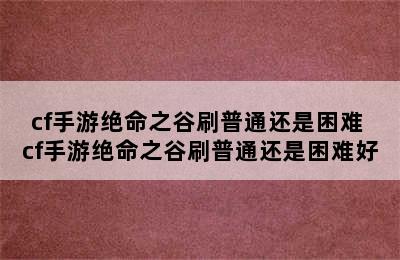 cf手游绝命之谷刷普通还是困难 cf手游绝命之谷刷普通还是困难好